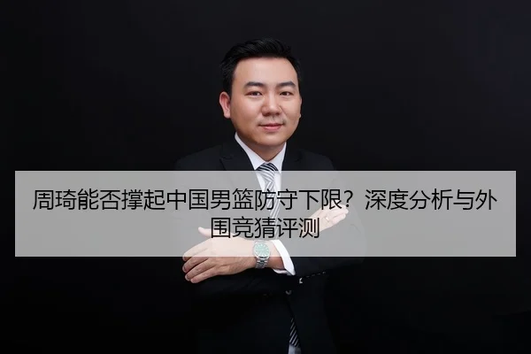 周琦能否撑起中国男篮防守下限？深度分析与外围竞猜评测