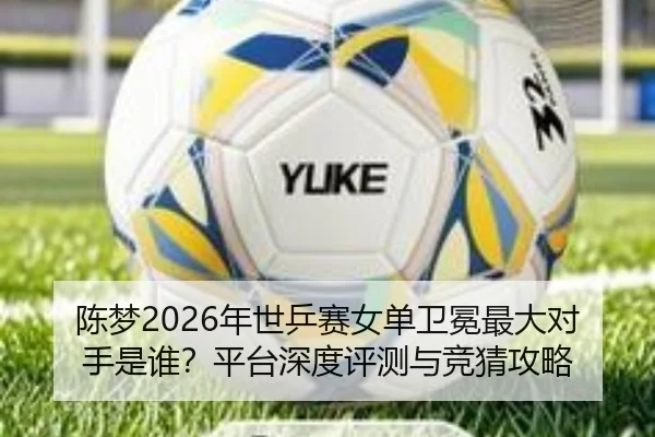陈梦2026年世乒赛女单卫冕最大对手是谁？平台深度评测与竞猜攻略