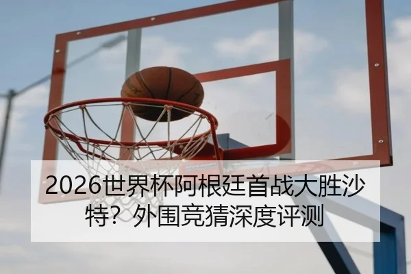 2026世界杯阿根廷首战大胜沙特？外围竞猜深度评测
